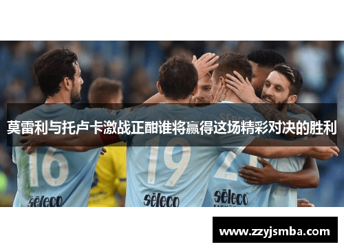 莫雷利与托卢卡激战正酣谁将赢得这场精彩对决的胜利
